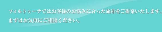 フォルトゥーナではお客様のお悩みに合った施術をご提案いたします。 まずはお気軽にご相談ください。